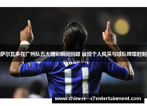 萨尔瓦多在广州队五大精彩瞬间回顾 展现个人风采与球队辉煌时刻