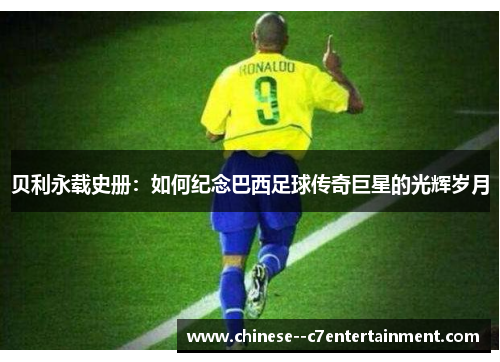 贝利永载史册:如何纪念巴西足球传奇巨星的光辉岁月 贝利永载史册:如何纪念巴西足球传奇巨星的光辉岁月