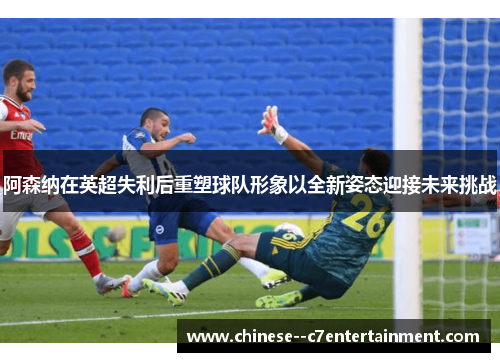阿森纳在英超失利后重塑球队形象以全新姿态迎接未来挑战